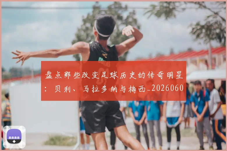 盘点那些改变足球历史的传奇明星:贝利、马拉多纳与梅西_20260609234306