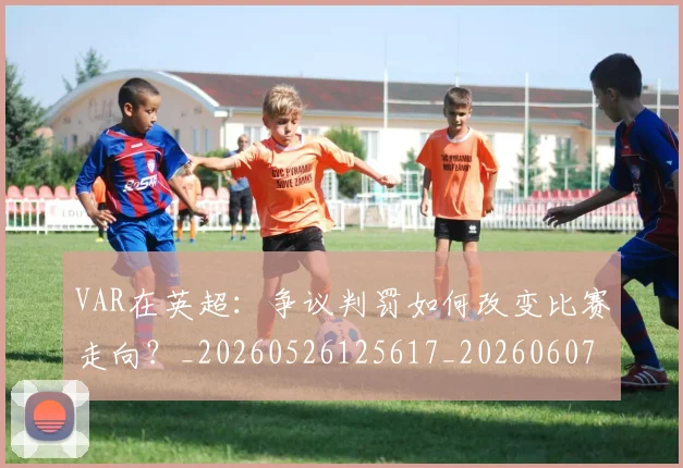 VAR在英超:争议判罚如何改变比赛走向?_20260526125617_20260607160312