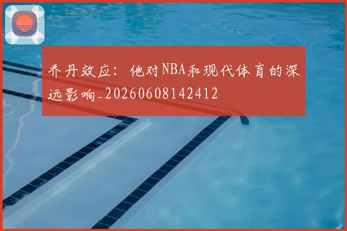 乔丹效应：他对NBA和现代体育的深远影响_20260608142412