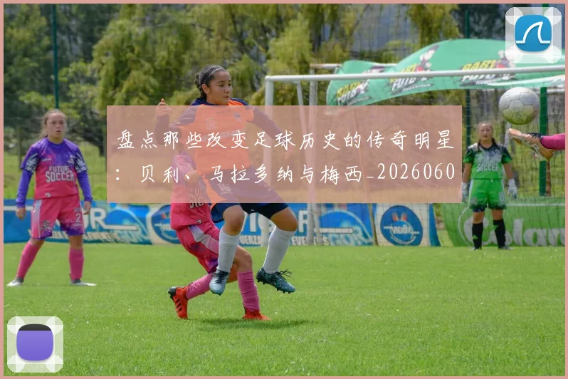 盘点那些改变足球历史的传奇明星：贝利、马拉多纳与梅西_20260609234306