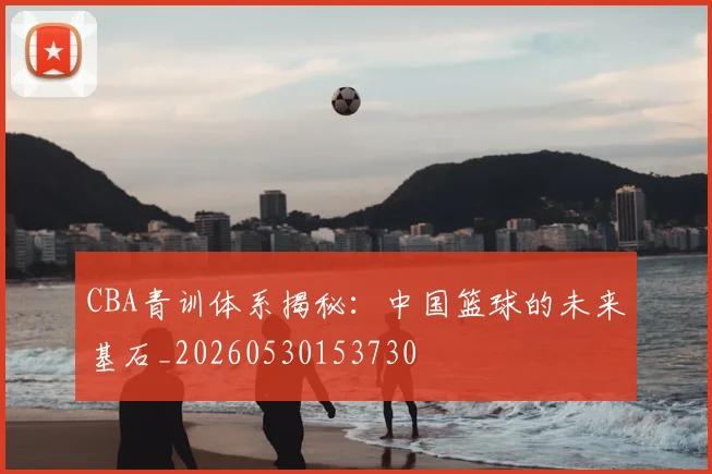 CBA青训体系揭秘：中国篮球的未来基石_20260530153730