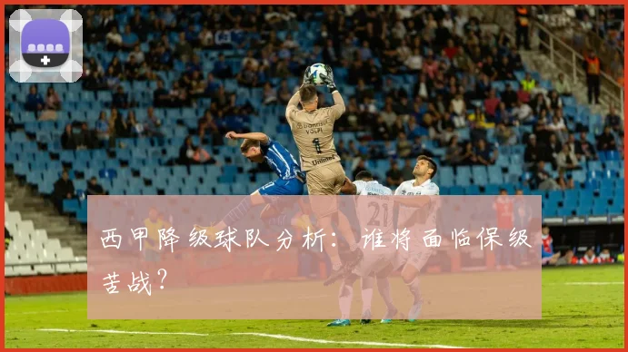西甲降级球队分析:谁将面临保级苦战?