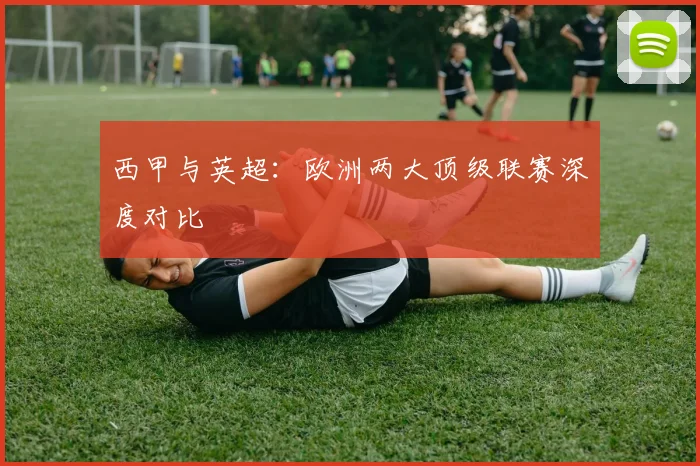 西甲与英超:欧洲两大顶级联赛深度对比
